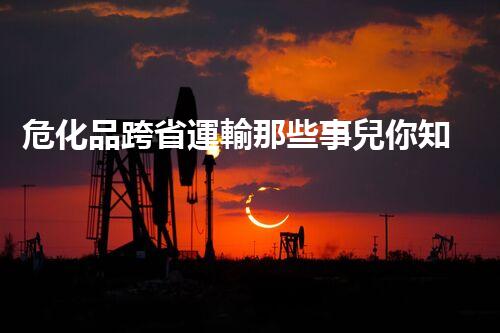 危化品跨省運輸那些事兒你知道多少？